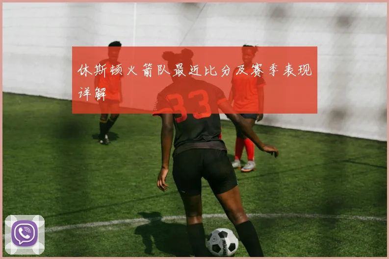 休斯顿火箭队最近比分及赛季表现详解