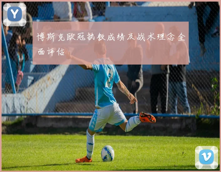 博斯克欧冠执教成绩及战术理念全面评估