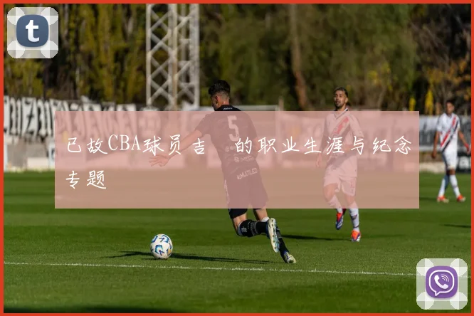 已故CBA球员吉喆的职业生涯与纪念专题