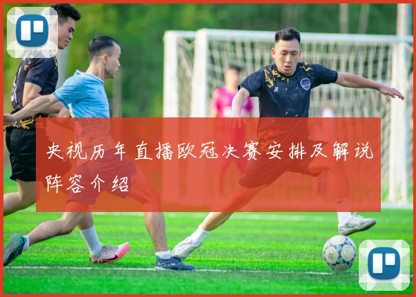 央视历年直播欧冠决赛安排及解说阵容介绍