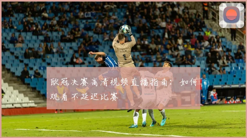欧冠决赛高清视频直播指南：如何观看不延迟比赛